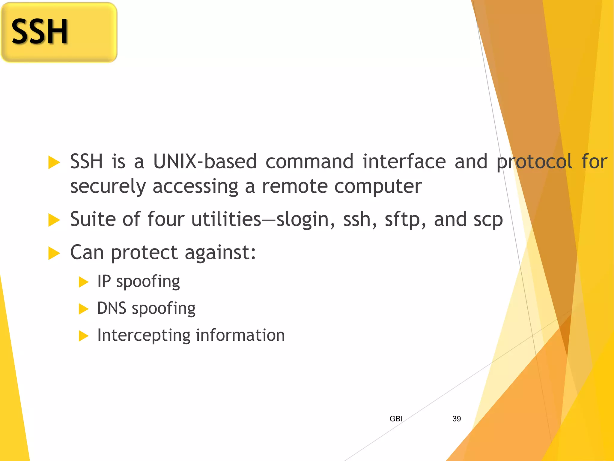 GBI 39
 SSH is a UNIX-based command interface and protocol for
securely accessing a remote computer
 Suite of four utilities—slogin, ssh, sftp, and scp
 Can protect against:
 IP spoofing
 DNS spoofing
 Intercepting information
SSH
 