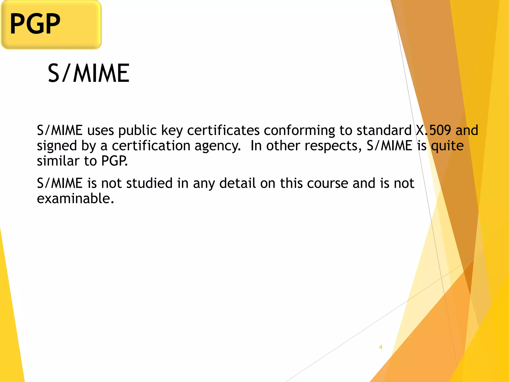 4
S/MIME
S/MIME uses public key certificates conforming to standard X.509 and
signed by a certification agency. In other respects, S/MIME is quite
similar to PGP.
S/MIME is not studied in any detail on this course and is not
examinable.
PGP
 