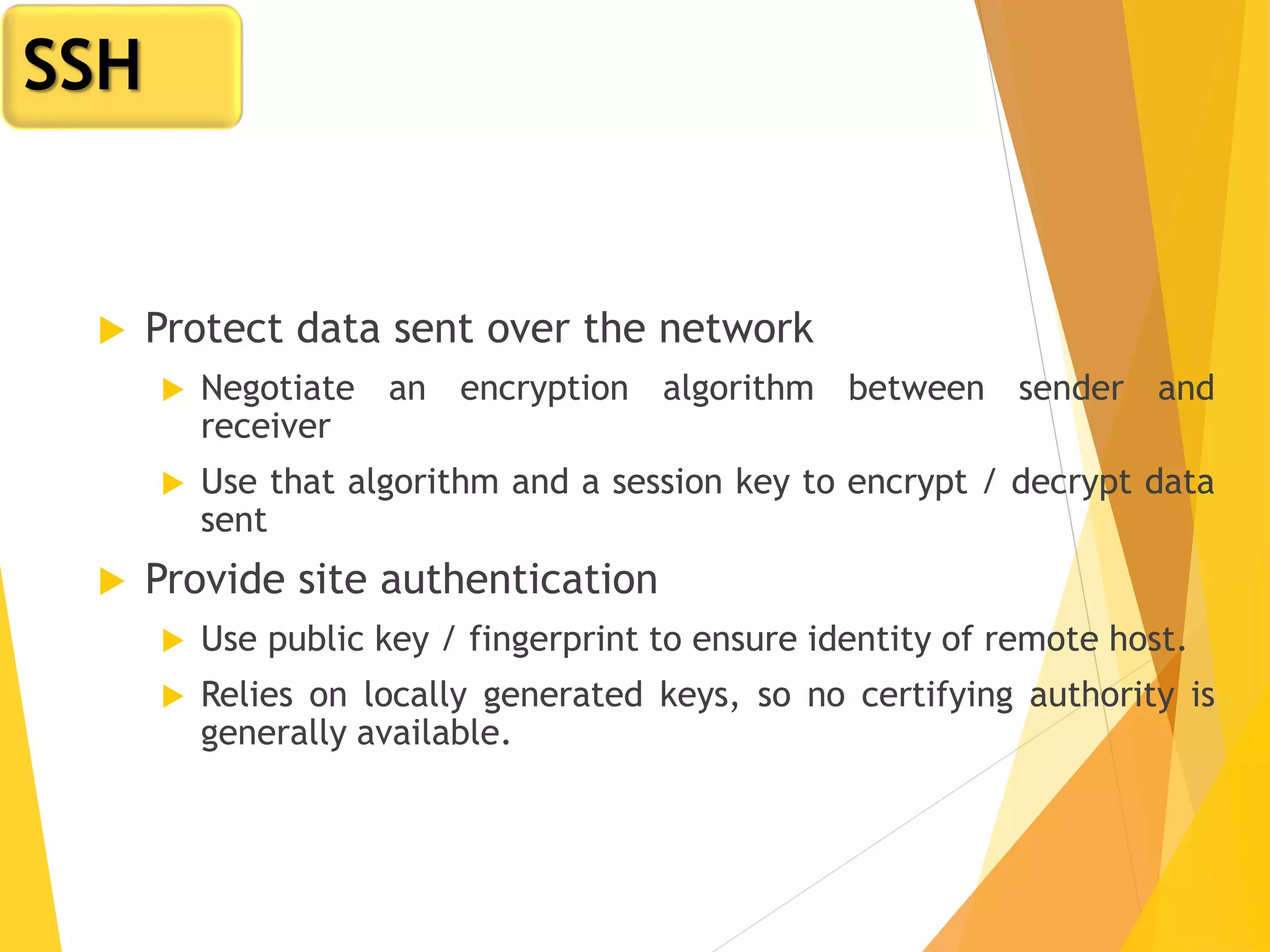  Protect data sent over the network
 Negotiate an encryption algorithm between sender and
receiver
 Use that algorithm and a session key to encrypt / decrypt data
sent
 Provide site authentication
 Use public key / fingerprint to ensure identity of remote host.
 Relies on locally generated keys, so no certifying authority is
generally available.
SSH
 