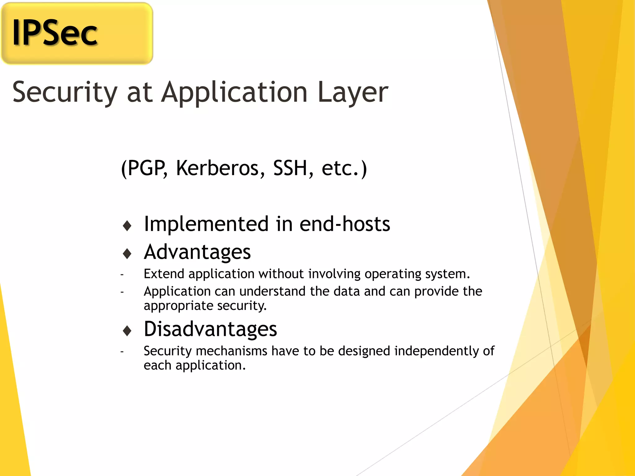 Security at Application Layer
(PGP, Kerberos, SSH, etc.)
 Implemented in end-hosts
 Advantages
- Extend application without involving operating system.
- Application can understand the data and can provide the
appropriate security.
 Disadvantages
- Security mechanisms have to be designed independently of
each application.
IPSec
 
