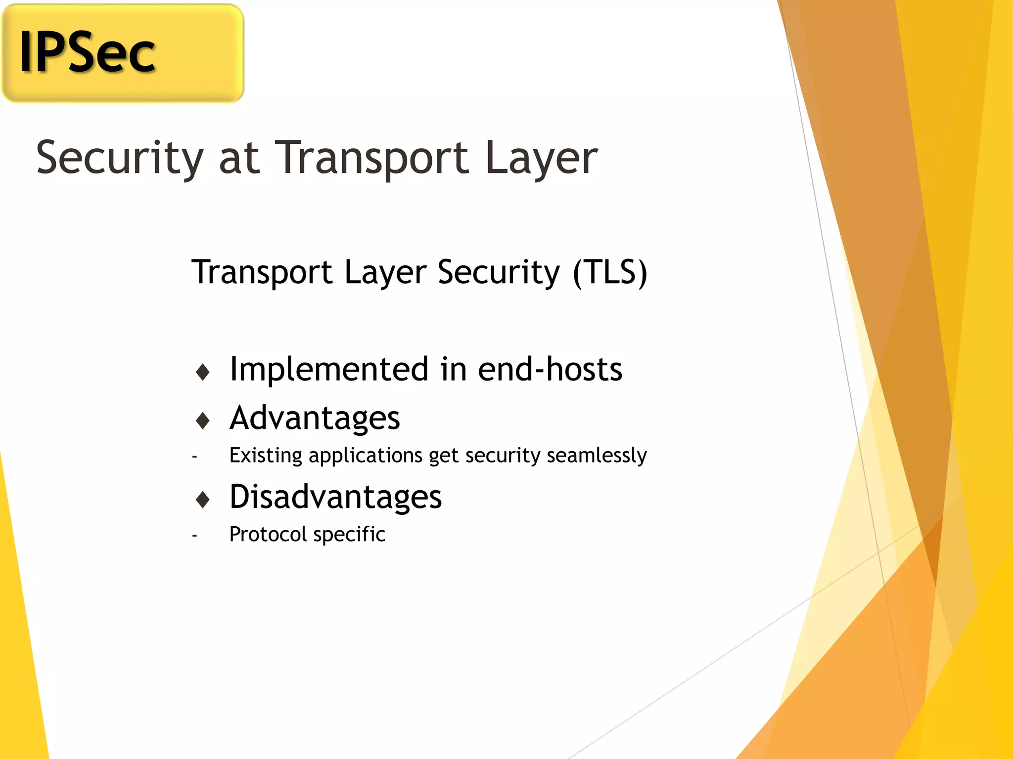 Security at Transport Layer
Transport Layer Security (TLS)
 Implemented in end-hosts
 Advantages
- Existing applications get security seamlessly
 Disadvantages
- Protocol specific
IPSec
 