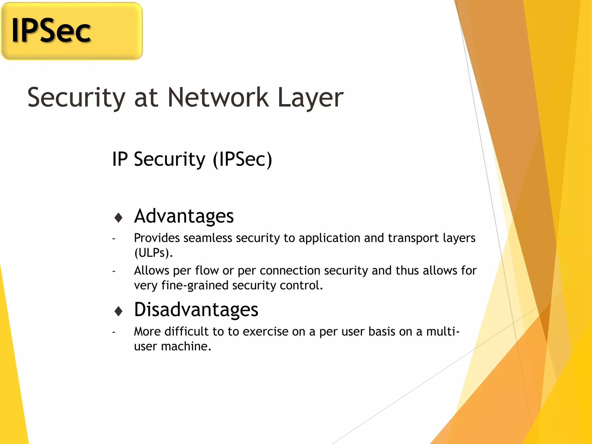 Security at Network Layer
IP Security (IPSec)
 Advantages
- Provides seamless security to application and transport layers
(ULPs).
- Allows per flow or per connection security and thus allows for
very fine-grained security control.
 Disadvantages
- More difficult to to exercise on a per user basis on a multi-
user machine.
IPSec
 