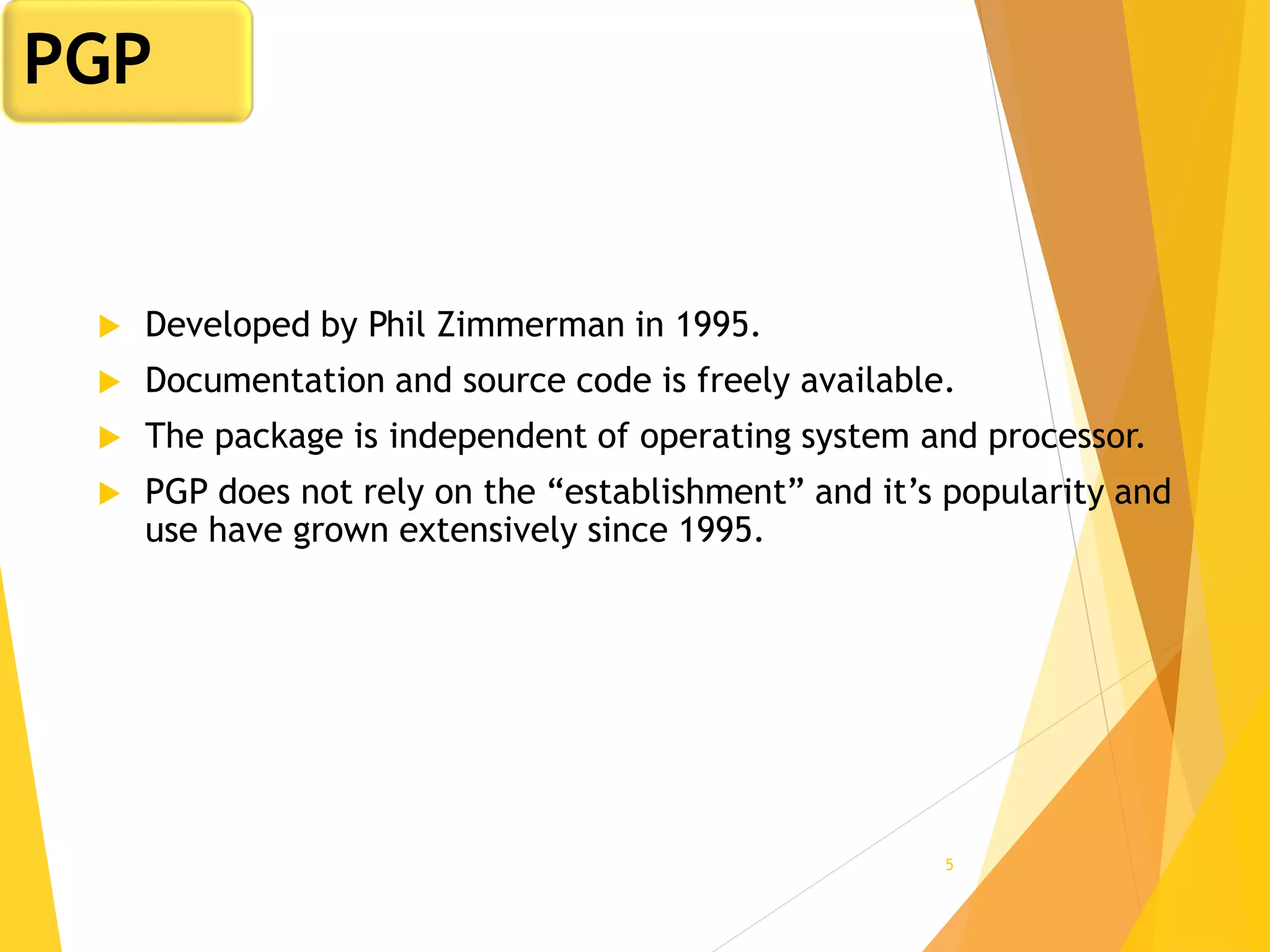 5
 Developed by Phil Zimmerman in 1995.
 Documentation and source code is freely available.
 The package is independent of operating system and processor.
 PGP does not rely on the “establishment” and it’s popularity and
use have grown extensively since 1995.
PGP
 