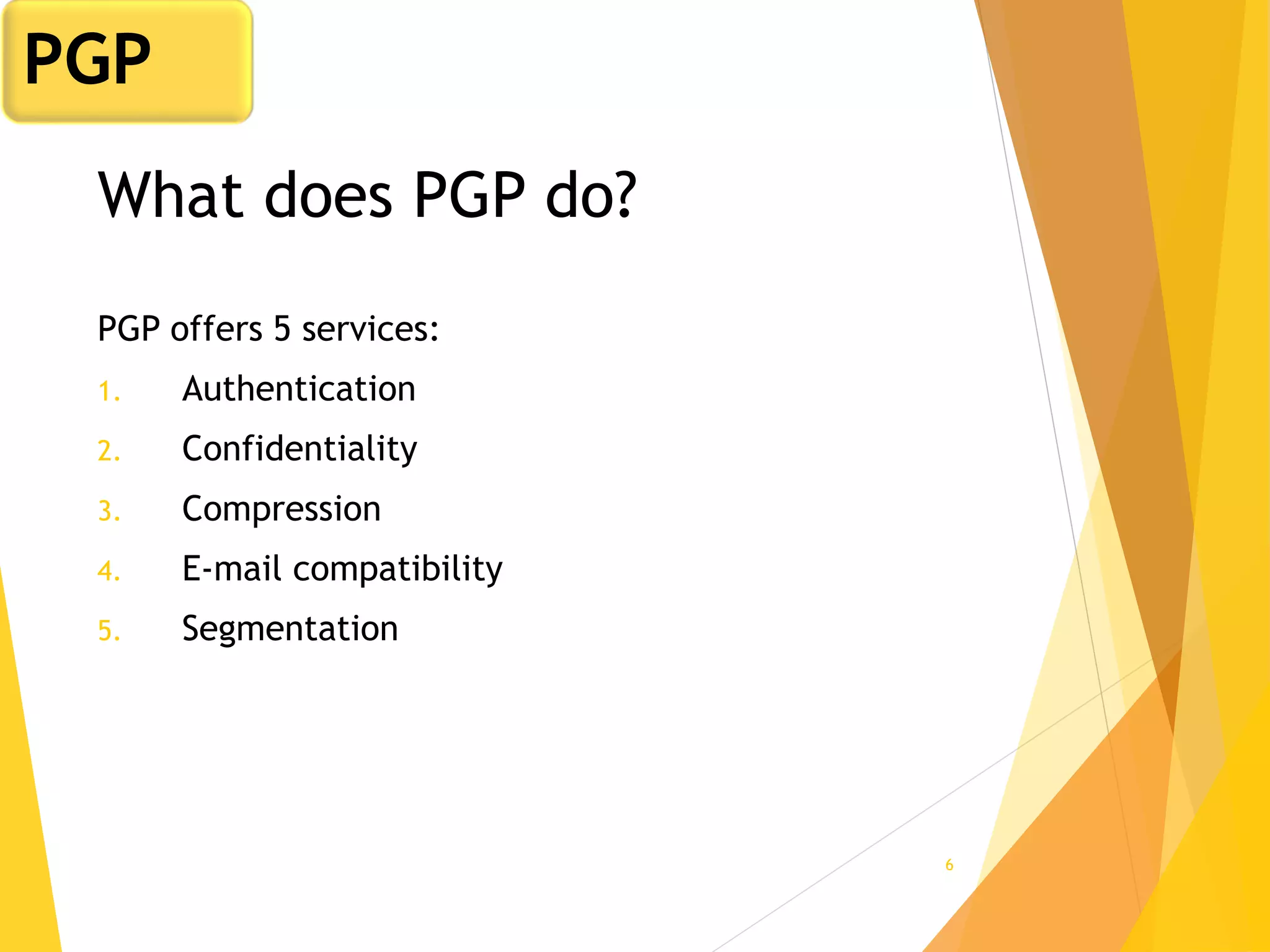 6
What does PGP do?
PGP offers 5 services:
1. Authentication
2. Confidentiality
3. Compression
4. E-mail compatibility
5. Segmentation
PGP
 