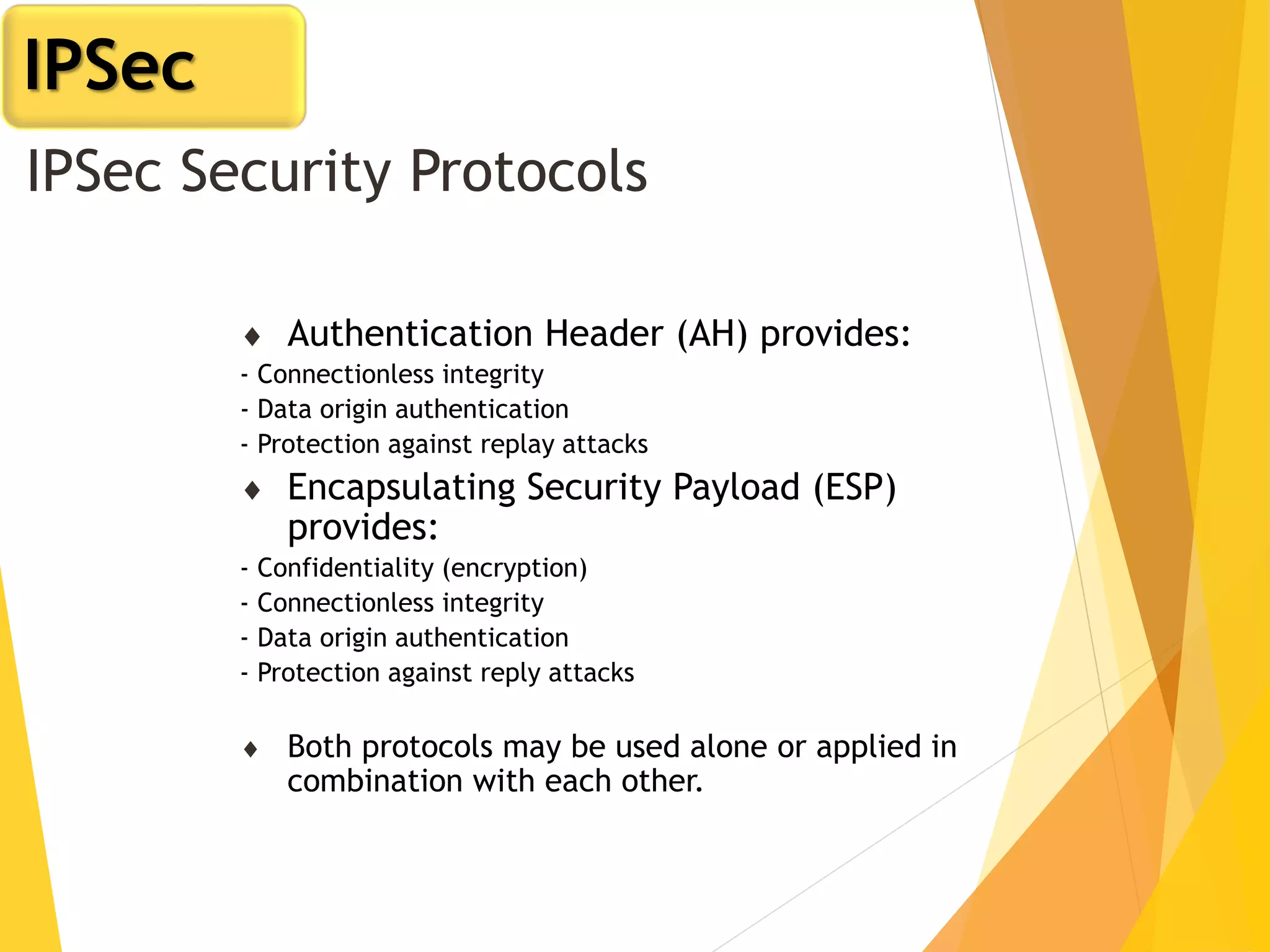 IPSec Security Protocols
 Authentication Header (AH) provides:
- Connectionless integrity
- Data origin authentication
- Protection against replay attacks
 Encapsulating Security Payload (ESP)
provides:
- Confidentiality (encryption)
- Connectionless integrity
- Data origin authentication
- Protection against reply attacks
 Both protocols may be used alone or applied in
combination with each other.
IPSec
 