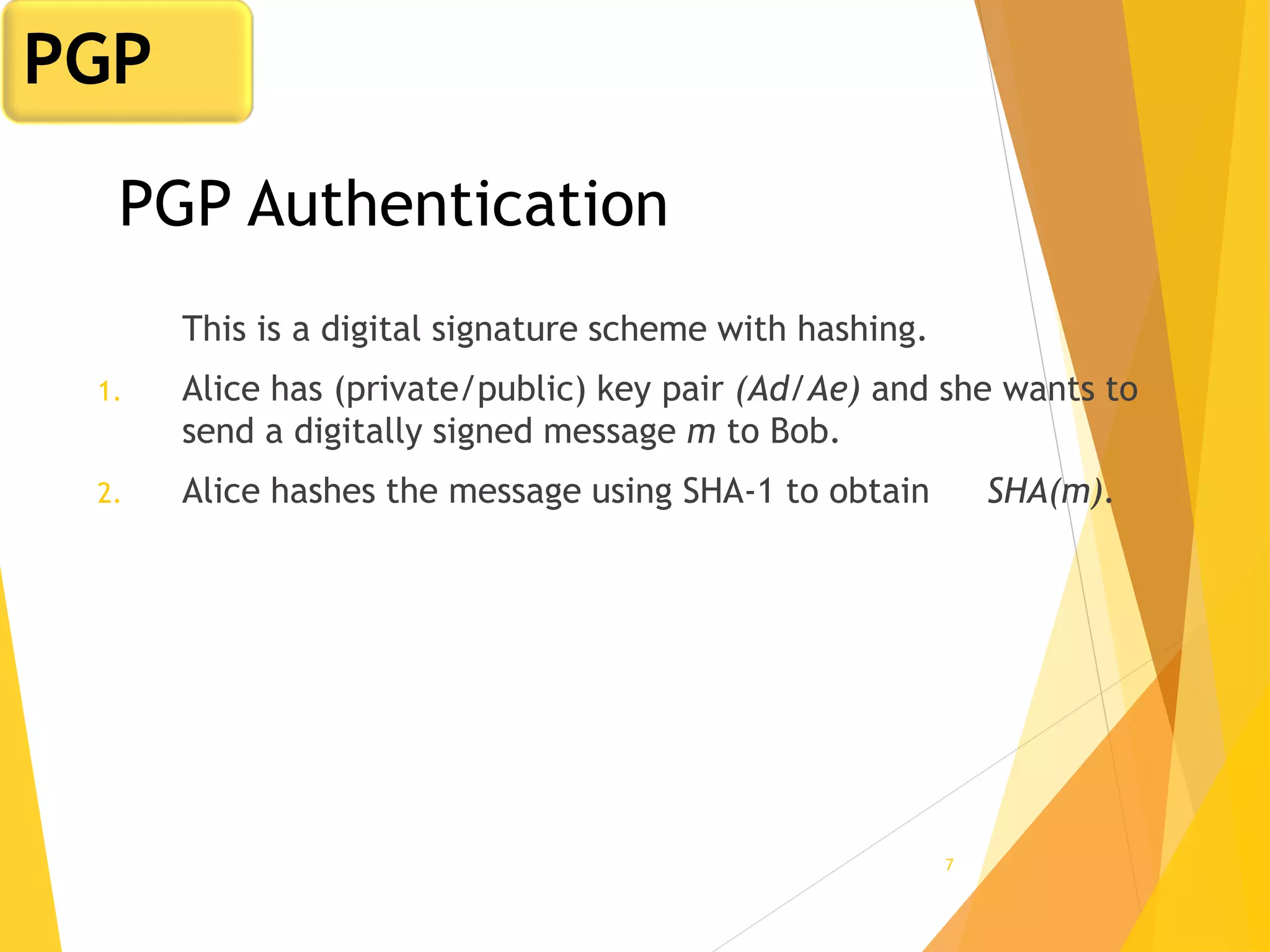 7
PGP Authentication
This is a digital signature scheme with hashing.
1. Alice has (private/public) key pair (Ad/Ae) and she wants to
send a digitally signed message m to Bob.
2. Alice hashes the message using SHA-1 to obtain SHA(m).
PGP
 