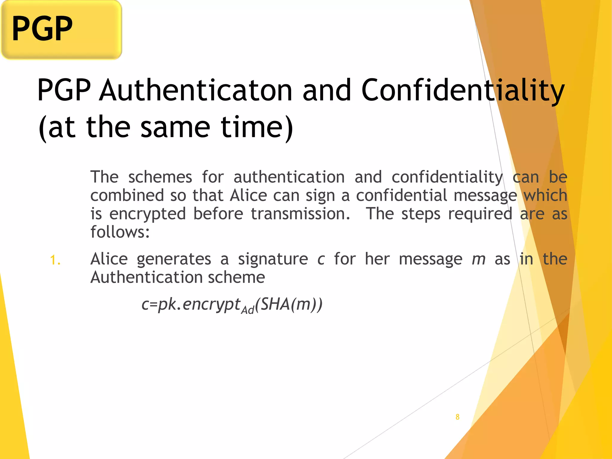 8
PGP Authenticaton and Confidentiality
(at the same time)
The schemes for authentication and confidentiality can be
combined so that Alice can sign a confidential message which
is encrypted before transmission. The steps required are as
follows:
1. Alice generates a signature c for her message m as in the
Authentication scheme
c=pk.encryptAd(SHA(m))
PGP
 
