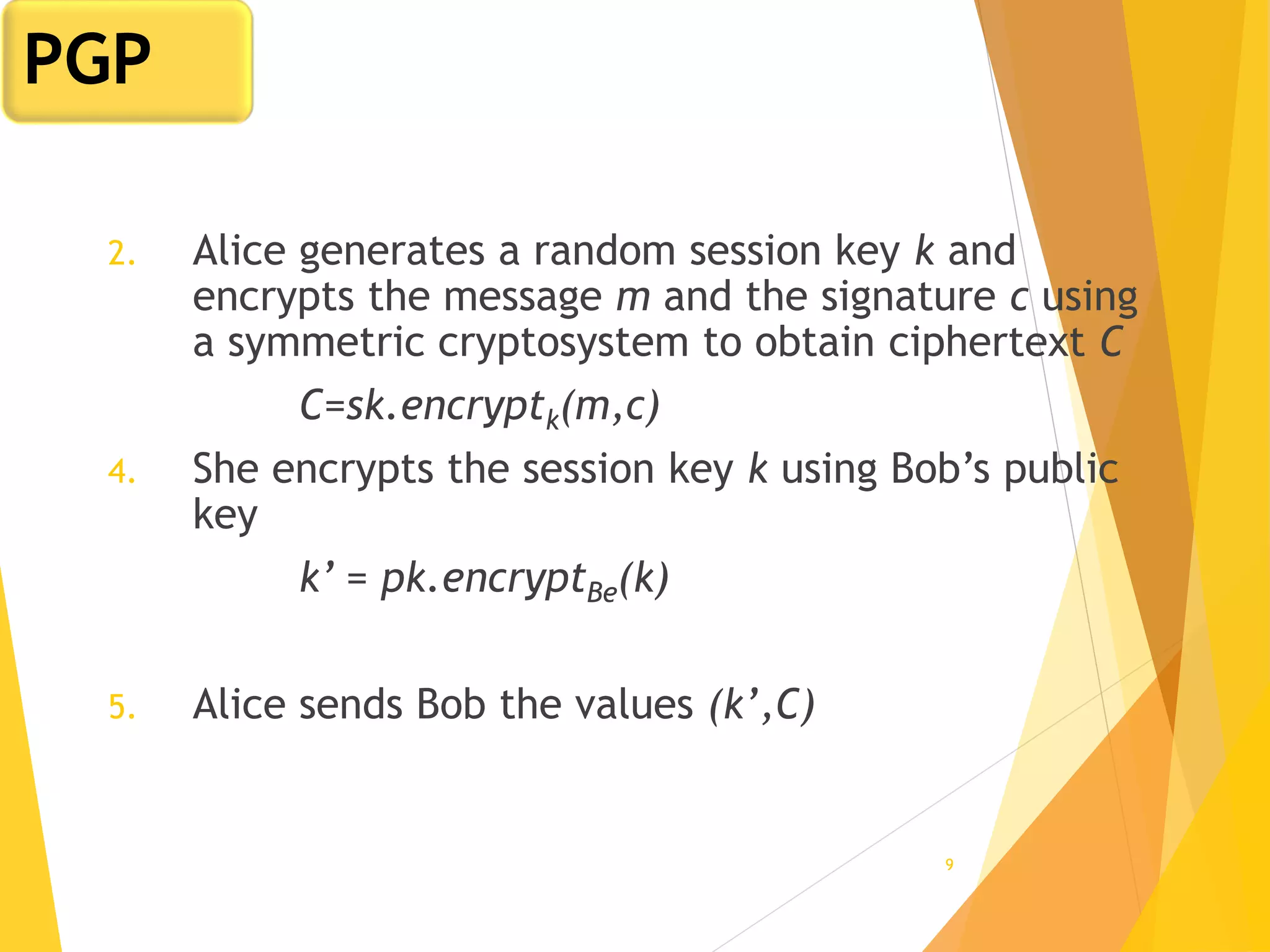 9
2. Alice generates a random session key k and
encrypts the message m and the signature c using
a symmetric cryptosystem to obtain ciphertext C
C=sk.encryptk(m,c)
4. She encrypts the session key k using Bob’s public
key
k’ = pk.encryptBe(k)
5. Alice sends Bob the values (k’,C)
PGP
 