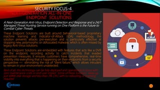 SECURITY FOCUS-4
NEXT-GENERATION ALL-IN-ONE
ENDPOINT SOLUTIONS
A Next-Generation Anti-Virus, Endpoint Detection and Response and a 24/7
Managed Threat Hunting Service running on One Platform is the Future to
Combat Cyber Threats.
These Endpoint Solutions are built around behavioral-based proprietary
machine learning and Indicator-of-Attack (IOA) methodology, the
solution prevents attacks pre-execution and is particularly effective at
stopping new, polymorphic or obfuscated malware, which is often missed by
legacy Anti-Virus solutions.
These Endpoint Solutions are embedded with features that acts like a DVR
on the endpoint, recording activity to catch incidents that evaded
prevention measures. It ensures customers have comprehensive, real-time
visibility into everything that is happening on their endpoints from a security
perspective — eliminating the risk of “silent failure,” which allows intruders
to remain in your environment undetected.
Best of all, this technology can be fully deployed and operational in hours with
zero maintenance costs or end-user impact. Some of these Solutions takes up
just 40Mb disk storage and less than 3% CPU, with no rebooting or scanning
required
10
 