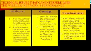 TECHNICAL ISSUES THAT CAN INTERFERE WITH
THE WIRELESS NETWORK’S PERFORMANCE.
I. It can be a problem if
several employees in
the building are using
wireless networks.
II. Wired networks can
also interfere with a
wireless signal. While
rare, the interference
can result in the loss
of communication
capabilities over the
wireless network.
Coverage
Interference
I. It can be slower if
the organization
has a large
wireless network.
II. To prevent this,
many companies
also use a wired
or fiber-optic
network as a
“backbone”.
I. It isn’t always as broad
as you might need,
especially if the building
has a reinforced steel
structure. This can
cause “black spots”.
II. These are areas where
a wireless signal is not
available
Transmission speeds
11
 