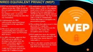 WEP was developed by the Wi-Fi
Alliance in the late 1990s. It was the
first encryption algorithm developed
for the 802.11 standard, and it had
one primary goal – to prevent
hackers from accessing any data that
was transmitted.
 Unfortunately, by 2001,
cybersecurity experts had found
several flaws in the algorithm’s
security.
This led to cybersecurity experts
recommending that consumers and
organizations phase out WEP from
their devices.
 In 2009, it became apparent that
WEP was not as effective as
developers had stated when the
massive cyberattack against TJ.
Maxx was launched. The data
breached comprised customers’
credit card accounts and cost the
retailer $9.75 million in legal
To authenticate users, WEP uses the
Rivest Cipher 4 (RC4). The original
model used a 40-bit encryption key,
though it has been upgraded to a
104-bit key that is manually entered
by the administrator. The key is used
with a 24-bit IV (Initialization
Vector) that helps to strengthen the
password/encryption.
The problem that often occurs is that
due to the IV’s small size,
administrators are likely to use the
same keys. This makes the
encryption easier to hack.
WEP might have been the original
algorithm for wireless networks, but
over time it has shown that it is
vulnerable to cyberattacks.
 This is why other security protocols
have been developed since the issues
with WEP were discovered.
12
WIRED EQUIVALENT PRIVACY (WEP)
 