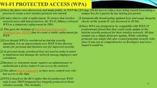 WI-FI PROTECTED ACCESS (WPA)
Once the flaws were discovered, and made public, in WEP the
process to create a new wireless protocol was started.
It takes time to write a replacement. To ensure that wireless
network users still had protection, the Wi-Fi Alliance released
WPA as a temporary replacement in 2003.
 This gave the Institute of Electrical and Electronics
Engineers Inc. (IEEE) time to create a viable replacement for
WEP.
Even though WPA is considered an interim security
algorithm, it is an improvement over WEP. It has discrete
modes for personal and business use for improved security.
 In personal mode, preshared keys are used to make it easier
to implement and manage the network among employees and
consumers.
Business or enterprise mode requires an administrator to
authenticate a device before it can access the network.
This allows larger companies to have more control over who
has access to the data.
WPA is based on the RC4 cipher like its predecessor WEP,
only it uses TKIP (temporal key integrity protocol) to boost
wireless security. This includes,
Using 256-bit keys to reduce keys being reused Generating a
unique key for a packet by key mixing per packet
Automatically broadcasting updated keys and usage Integrity
checks of the system IV size increased to 48 bits
Since WPA was designed to be compatible with WEP, IT
professionals found that they could easily update to the
interim security protocol for their wireless network. All they
needed was a simple firmware update. While switching
protocols was simple this also created potential security risks
since it was not as comprehensive as developers and users
hoped it would be.
13
 