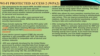WI-FI PROTECTED ACCESS 2 (WPA2)
 The replacement for the interim WPA, the IEEE released
WPA2 in 2004. There are still some security
vulnerabilities with WPA2, but it is still considered one
of the most secure wireless network protocols available
for personal and business use.
 While like WPA, it also offers users personal and
enterprise/business modes. WPA2 also has several
security improvements.
 These include replacing TKIP and the RC4 cipher with
stronger authentication and encryption mechanisms –
CCMP (Cipher Block Chaining Message Authentication
Code Protocol) and AES (Advanced Encryption
Standard).
 If your device cannot support CCMP, the security
algorithm is still compatible with TKIP. This helps to
ensure that WPA2 is compatible with all devices and
wireless networks.
 AES was originally developed by the United States
government to protect classified data from foreign and
domestic hackers. It uses three symmetric block ciphers
with each one encrypting and decrypting incoming and
outgoing data using 128, 192, and 256-bit keys.
 This security protocol for wireless networks does use
 CCMP prevents everyone except for authorized users to
receive data by using cipher block chaining. This helps
to ensure the integrity of the message.
 WPA2 also allows for more seamless roaming from one
access point to another without having to reauthenticate
user access. This can improve productivity and client
relations. Data can be transferred seamlessly, without
having to take extra authentication steps.
 After reviewing the three security protocols for wireless
networks, WPA2 is a welcome replacement for WEP and
the temporary algorithm WPA. Knowing which protocol
provides the best wireless security is helpful, but so is
knowing exactly how it works. If you know how threats
are being blocked, you’ll be better equipped at
recognizing any issues that might get through
14
 