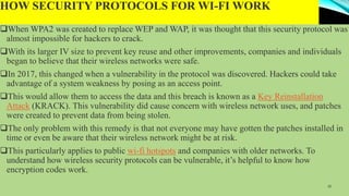 HOW SECURITY PROTOCOLS FOR WI-FI WORK
When WPA2 was created to replace WEP and WAP, it was thought that this security protocol was
almost impossible for hackers to crack.
With its larger IV size to prevent key reuse and other improvements, companies and individuals
began to believe that their wireless networks were safe.
In 2017, this changed when a vulnerability in the protocol was discovered. Hackers could take
advantage of a system weakness by posing as an access point.
This would allow them to access the data and this breach is known as a Key Reinstallation
Attack (KRACK). This vulnerability did cause concern with wireless network uses, and patches
were created to prevent data from being stolen.
The only problem with this remedy is that not everyone may have gotten the patches installed in
time or even be aware that their wireless network might be at risk.
This particularly applies to public wi-fi hotspots and companies with older networks. To
understand how wireless security protocols can be vulnerable, it’s helpful to know how
encryption codes work.
15
 