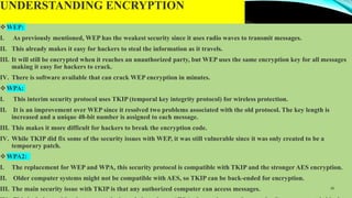 UNDERSTANDING ENCRYPTION
WEP:
I. As previously mentioned, WEP has the weakest security since it uses radio waves to transmit messages.
II. This already makes it easy for hackers to steal the information as it travels.
III. It will still be encrypted when it reaches an unauthorized party, but WEP uses the same encryption key for all messages
making it easy for hackers to crack.
IV. There is software available that can crack WEP encryption in minutes.
WPA:
I. This interim security protocol uses TKIP (temporal key integrity protocol) for wireless protection.
II. It is an improvement over WEP since it resolved two problems associated with the old protocol. The key length is
increased and a unique 48-bit number is assigned to each message.
III. This makes it more difficult for hackers to break the encryption code.
IV. While TKIP did fix some of the security issues with WEP, it was still vulnerable since it was only created to be a
temporary patch.
WPA2:
I. The replacement for WEP and WPA, this security protocol is compatible with TKIP and the stronger AES encryption.
II. Older computer systems might not be compatible with AES, so TKIP can be back-ended for encryption.
III. The main security issue with TKIP is that any authorized computer can access messages. 16
 