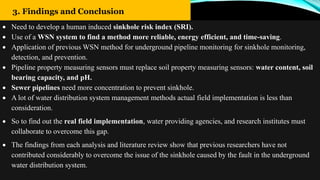 18
3. Findings and Conclusion
 Need to develop a human induced sinkhole risk index (SRI).
 Use of a WSN system to find a method more reliable, energy efficient, and time-saving.
 Application of previous WSN method for underground pipeline monitoring for sinkhole monitoring,
detection, and prevention.
 Pipeline property measuring sensors must replace soil property measuring sensors: water content, soil
bearing capacity, and pH.
 Sewer pipelines need more concentration to prevent sinkhole.
 A lot of water distribution system management methods actual field implementation is less than
consideration.
 So to find out the real field implementation, water providing agencies, and research institutes must
collaborate to overcome this gap.
 The findings from each analysis and literature review show that previous researchers have not
contributed considerably to overcome the issue of the sinkhole caused by the fault in the underground
water distribution system.
 