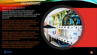 DEFINITIONS
WHAT IS NETWORK SECURITY?
Network security consists of the policies and
practices adopted to prevent and monitor
unauthorized access, misuse, modification, or denial
of a computer network and network-accessible
resources.
Network security involves the authorization of
access to data in a network, which is controlled by
the network administrator. Users choose or are
assigned an ID and password or other
authenticating information that allows them access
to information and programs within their authority.
Network security covers a variety of computer
networks, both public and private, that are used in
everyday jobs: conducting transactions and
communications among businesses, government
agencies and individuals.
Networks can be private, such as within a company,
and others which might be open to public access.
Network security is involved in organizations,
enterprises, and other types of institutions
3
 
