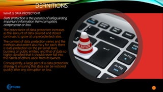 DEFINITIONS
WHAT IS DATA PROTECTION?
Data protection is the process of safeguarding
important information from corruption,
compromise or loss.
The importance of data protection increases
as the amount of data created and stored
continues to grow at unprecedented rates.
The context of data protection varies and the
methods and extent also vary for each; there
is data protection on the personal level,
business or public entities, and that of data so
highly classified that it should never fall into
the hands of others aside from its owners.
Consequently, a large part of a data protection
strategy is ensuring that data can be restored
quickly after any corruption or loss.
4
 
