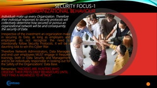 SECURITY FOCUS-1
ORGANIZATIONAL BEHAVIOUR
Individuals make up every Organization. Therefore
their individual responses to security protocols will
collectively determine how secured or porous an
organizational network will be and consequently,
the security of Data.
Irrespective of the investment an organization make
in securing its Data, as long as employers and
employees do not recognize the need to
intentionally follow Security Protocols, it will be a
daunting task to win this Cyber War.
Therefore Network Administrators, Data Managers
and end user employees MUST engage in frequent
trainings, both in Data Security and Management
and to be individually responsible in looking out for
the Safety of the Organizations’ Data Base.
Remember, “HACKERS ARE HUNTERS WHO
OBSERVE THEIR PREYS DAILY BEHAVIOURS UNTIL
THEY FIND A WEAKNESS TO ATTACK”
7
 