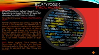 SECURITY FOCUS-2
ETHICAL HACKING
Ethical Hacking is an authorized practice of
bypassing system security to identify potential
data breaches and threats in a network. .
Remember the Saying: “It takes a thief to Catch a
thief”?
Its time Organizations take serious, engaging the
services of Ethical Hackers. Ethical Hackers aim to
investigate the system or network for weak points
that malicious hackers can exploit or destroy.
They collect and analyse the information to
figure out ways to strengthen the security of the
system, network and applications. By doing
so, they can improve the security footprint so
that it can better withstand attacks or divert
them.
NOTE: Before engaging Ethical Hackers, the
Organization MUST go into a Non Disclosure
Agreement and any other Data Protection Policy
in order to safeguard their Data Privacy and
Integrity.
8
 