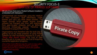 SECURITY FOCUS-3
BAN USE OF PIRATED SOFTWARE
Do you know that every Pirated Software Installed is
embedded with Malwares?.
Cybercriminals are increasingly using this medium
to infect computers, steal information, create
botnets and carry out other illegal activities. The
means through which people acquire pirated
software has changed over time, with downloads
from peer-to-peer networks such as BitTorrent
becoming increasingly popular. Therefore the
temptation to acquire them is high.
Organizations must therefore take the bold step in
getting rid of any sharp practices of using Pirated
Software for their businesses because it’s a case of
“Penny Wise Pound Foolish” The Cost of Data
breaches can in no way justify the Cost of Acquiring
counterfeit application programs.
One of the most effective way for users to stay safe is
to use genuine application programs, operating
system and anti-virus software, which are updated
and patched regularly.
9
 