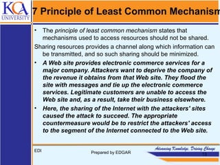 7 Principle of Least Common Mechanism
• The principle of least common mechanism states that
mechanisms used to access resources should not be shared.
Sharing resources provides a channel along which information can
be transmitted, and so such sharing should be minimized.
• A Web site provides electronic commerce services for a
major company. Attackers want to deprive the company of
the revenue it obtains from that Web site. They flood the
site with messages and tie up the electronic commerce
services. Legitimate customers are unable to access the
Web site and, as a result, take their business elsewhere.
• Here, the sharing of the Internet with the attackers' sites
caused the attack to succeed. The appropriate
countermeasure would be to restrict the attackers' access
to the segment of the Internet connected to the Web site.
EDI Prepared by EDGAR 13
 