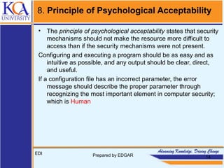 8. Principle of Psychological Acceptability
• The principle of psychological acceptability states that security
mechanisms should not make the resource more difficult to
access than if the security mechanisms were not present.
Configuring and executing a program should be as easy and as
intuitive as possible, and any output should be clear, direct,
and useful.
If a configuration file has an incorrect parameter, the error
message should describe the proper parameter through
recognizing the most important element in computer security;
which is Human
EDI Prepared by EDGAR 14
 