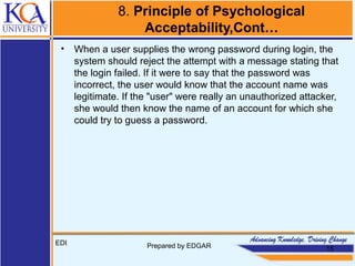 8. Principle of Psychological
Acceptability,Cont…
• When a user supplies the wrong password during login, the
system should reject the attempt with a message stating that
the login failed. If it were to say that the password was
incorrect, the user would know that the account name was
legitimate. If the "user" were really an unauthorized attacker,
she would then know the name of an account for which she
could try to guess a password.
EDI Prepared by EDGAR 15
 