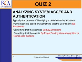 QUIZ 2
ANALYZING SYSTEM ACCES AND
AUTHENTICATION
Typically the process of identifying a certain user by a system
•Authenticatio is based on; Something that the user knows Eg
Passwords
•Something that the user has Eg Key,Smartcard
•Something that the user is Eg FingerPrinting,Voice recognition or
Retinal scan systems
EDI Prepared by EDGAR 16
 