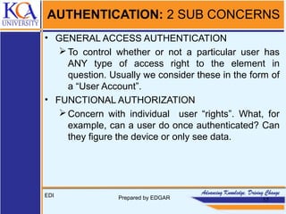 AUTHENTICATION: 2 SUB CONCERNS
• GENERAL ACCESS AUTHENTICATION
To control whether or not a particular user has
ANY type of access right to the element in
question. Usually we consider these in the form of
a “User Account”.
• FUNCTIONAL AUTHORIZATION
Concern with individual user “rights”. What, for
example, can a user do once authenticated? Can
they figure the device or only see data.
EDI Prepared by EDGAR 17
 