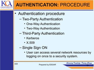AUTHENTICATION: PROCEDURE
• Authentication procedure
– Two-Party Authentication
• One-Way Authentication
• Two-Way Authentication
– Third-Party Authentication
• Kerberos
• X.509
– Single Sign ON
• User can access several network resources by
logging on once to a security system.
EDI Prepared by EDGAR 19
 