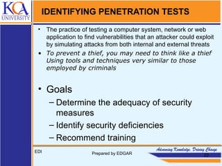 IDENTIFYING PENETRATION TESTS
• The practice of testing a computer system, network or web
application to ﬁnd vulnerabilities that an attacker could exploit
by simulating attacks from both internal and external threats
• To prevent a thief, you may need to think like a thief
Using tools and techniques very similar to those
employed by criminals
• Goals
– Determine the adequacy of security
measures
– Identify security deﬁciencies
– Recommend training
EDI Prepared by EDGAR 22
 