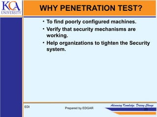 WHY PENETRATION TEST?
• To find poorly configured machines.
• Verify that security mechanisms are
working.
• Help organizations to tighten the Security
system.
EDI Prepared by EDGAR 23
 