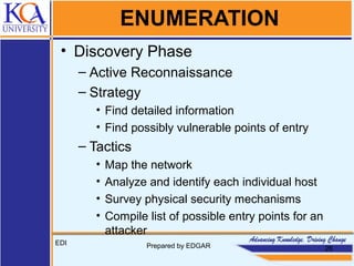 ENUMERATION
• Discovery Phase
– Active Reconnaissance
– Strategy
• Find detailed information
• Find possibly vulnerable points of entry
– Tactics
• Map the network
• Analyze and identify each individual host
• Survey physical security mechanisms
• Compile list of possible entry points for an
attacker
EDI Prepared by EDGAR 26
 