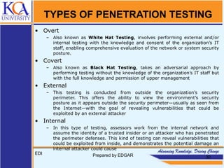 TYPES OF PENETRATION TESTING
• Overt
– Also known as White Hat Testing, involves performing external and/or
internal testing with the knowledge and consent of the organization’s IT
staff, enabling comprehensive evaluation of the network or system security
posture.
• Covert
– Also known as Black Hat Testing, takes an adversarial approach by
performing testing without the knowledge of the organization’s IT staff but
with the full knowledge and permission of upper management
• External
– This testing is conducted from outside the organization’s security
perimeter. This offers the ability to view the environment’s security
posture as it appears outside the security perimeter—usually as seen from
the Internet—with the goal of revealing vulnerabilities that could be
exploited by an external attacker
• Internal
– In this type of testing, assessors work from the internal network and
assume the identity of a trusted insider or an attacker who has penetrated
the perimeter defenses. This kind of testing can reveal vulnerabilities that
could be exploited from inside, and demonstrates the potential damage an
internal attacker could cause
EDI Prepared by EDGAR 30
 