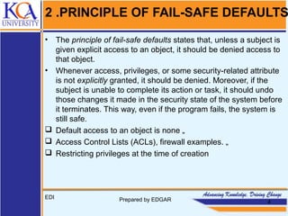 2 .PRINCIPLE OF FAIL-SAFE DEFAULTS
• The principle of fail-safe defaults states that, unless a subject is
given explicit access to an object, it should be denied access to
that object.
• Whenever access, privileges, or some security-related attribute
is not explicitly granted, it should be denied. Moreover, if the
subject is unable to complete its action or task, it should undo
those changes it made in the security state of the system before
it terminates. This way, even if the program fails, the system is
still safe.
 Default access to an object is none „
 Access Control Lists (ACLs), firewall examples. „
 Restricting privileges at the time of creation
EDI Prepared by EDGAR 4
 