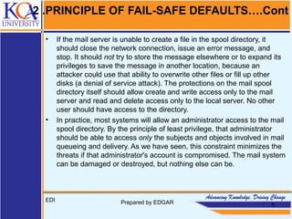 2 .PRINCIPLE OF FAIL-SAFE DEFAULTS….Cont
• If the mail server is unable to create a file in the spool directory, it
should close the network connection, issue an error message, and
stop. It should not try to store the message elsewhere or to expand its
privileges to save the message in another location, because an
attacker could use that ability to overwrite other files or fill up other
disks (a denial of service attack). The protections on the mail spool
directory itself should allow create and write access only to the mail
server and read and delete access only to the local server. No other
user should have access to the directory.
• In practice, most systems will allow an administrator access to the mail
spool directory. By the principle of least privilege, that administrator
should be able to access only the subjects and objects involved in mail
queueing and delivery. As we have seen, this constraint minimizes the
threats if that administrator's account is compromised. The mail system
can be damaged or destroyed, but nothing else can be.
EDI Prepared by EDGAR 5
 