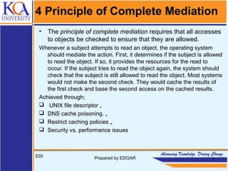 4 Principle of Complete Mediation
• The principle of complete mediation requires that all accesses
to objects be checked to ensure that they are allowed.
Whenever a subject attempts to read an object, the operating system
should mediate the action. First, it determines if the subject is allowed
to read the object. If so, it provides the resources for the read to
occur. If the subject tries to read the object again, the system should
check that the subject is still allowed to read the object. Most systems
would not make the second check. They would cache the results of
the first check and base the second access on the cached results.
Achieved through;
 UNIX file descriptor „
 DNS cache poisoning. „
 Restrict caching policies „
 Security vs. performance issues
EDI Prepared by EDGAR 7
 