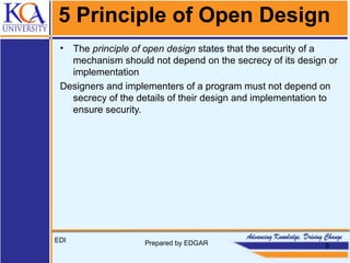 5 Principle of Open Design
• The principle of open design states that the security of a
mechanism should not depend on the secrecy of its design or
implementation
Designers and implementers of a program must not depend on
secrecy of the details of their design and implementation to
ensure security.
EDI Prepared by EDGAR 9
 