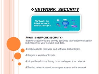 NETWORK SECURITY
WHAT IS NETWORK SECURITY?
Network security is any activity designed to protect the usability
and integrity of your network and data.
It includes both hardware and software technologies
It targets a variety of threats
It stops them from entering or spreading on your network
Effective network security manages access to the network
 
