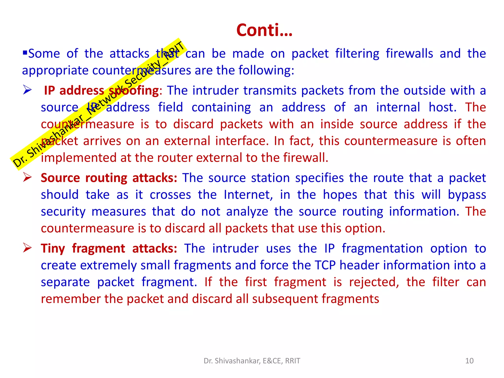 Conti…
▪Some of the attacks that can be made on packet filtering firewalls and the
appropriate countermeasures are the following:
➢ IP address spoofing: The intruder transmits packets from the outside with a
source IP address field containing an address of an internal host. The
countermeasure is to discard packets with an inside source address if the
packet arrives on an external interface. In fact, this countermeasure is often
implemented at the router external to the firewall.
➢ Source routing attacks: The source station specifies the route that a packet
should take as it crosses the Internet, in the hopes that this will bypass
security measures that do not analyze the source routing information. The
countermeasure is to discard all packets that use this option.
➢ Tiny fragment attacks: The intruder uses the IP fragmentation option to
create extremely small fragments and force the TCP header information into a
separate packet fragment. If the first fragment is rejected, the filter can
remember the packet and discard all subsequent fragments
10
Dr. Shivashankar, E&CE, RRIT
 