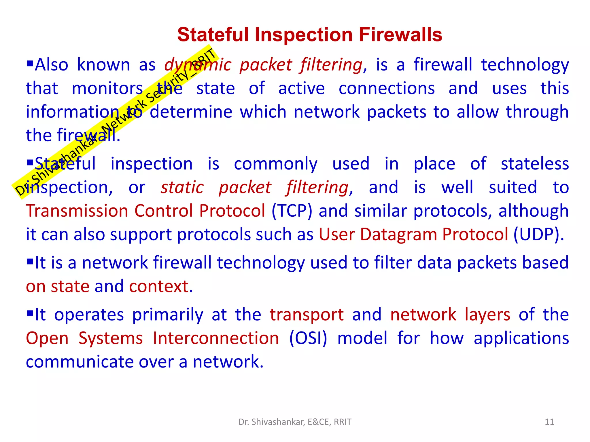 Stateful Inspection Firewalls
▪Also known as dynamic packet filtering, is a firewall technology
that monitors the state of active connections and uses this
information to determine which network packets to allow through
the firewall.
▪Stateful inspection is commonly used in place of stateless
inspection, or static packet filtering, and is well suited to
Transmission Control Protocol (TCP) and similar protocols, although
it can also support protocols such as User Datagram Protocol (UDP).
▪It is a network firewall technology used to filter data packets based
on state and context.
▪It operates primarily at the transport and network layers of the
Open Systems Interconnection (OSI) model for how applications
communicate over a network.
11
Dr. Shivashankar, E&CE, RRIT
 