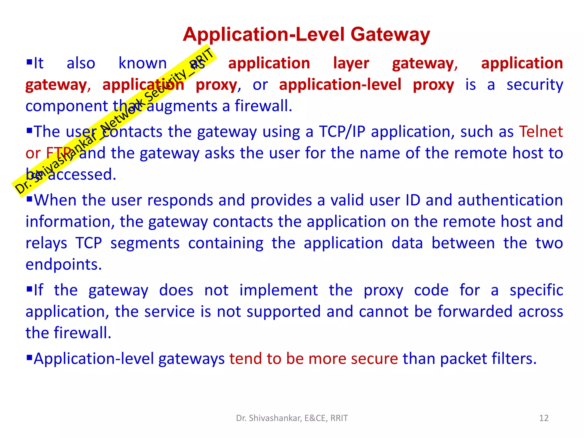 Application-Level Gateway
▪It also known as application layer gateway, application
gateway, application proxy, or application-level proxy is a security
component that augments a firewall.
▪The user contacts the gateway using a TCP/IP application, such as Telnet
or FTP, and the gateway asks the user for the name of the remote host to
be accessed.
▪When the user responds and provides a valid user ID and authentication
information, the gateway contacts the application on the remote host and
relays TCP segments containing the application data between the two
endpoints.
▪If the gateway does not implement the proxy code for a specific
application, the service is not supported and cannot be forwarded across
the firewall.
▪Application-level gateways tend to be more secure than packet filters.
12
Dr. Shivashankar, E&CE, RRIT
 