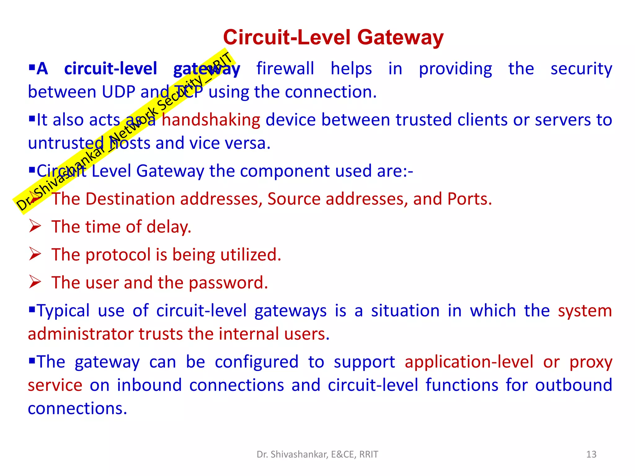 Circuit-Level Gateway
▪A circuit-level gateway firewall helps in providing the security
between UDP and TCP using the connection.
▪It also acts as a handshaking device between trusted clients or servers to
untrusted hosts and vice versa.
▪Circuit Level Gateway the component used are:-
➢ The Destination addresses, Source addresses, and Ports.
➢ The time of delay.
➢ The protocol is being utilized.
➢ The user and the password.
▪Typical use of circuit-level gateways is a situation in which the system
administrator trusts the internal users.
▪The gateway can be configured to support application-level or proxy
service on inbound connections and circuit-level functions for outbound
connections.
13
Dr. Shivashankar, E&CE, RRIT
 