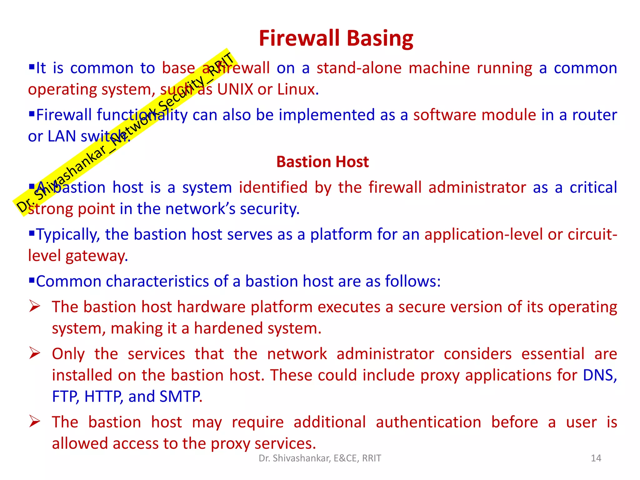 Firewall Basing
▪It is common to base a firewall on a stand-alone machine running a common
operating system, such as UNIX or Linux.
▪Firewall functionality can also be implemented as a software module in a router
or LAN switch.
Bastion Host
▪A bastion host is a system identified by the firewall administrator as a critical
strong point in the network’s security.
▪Typically, the bastion host serves as a platform for an application-level or circuit-
level gateway.
▪Common characteristics of a bastion host are as follows:
➢ The bastion host hardware platform executes a secure version of its operating
system, making it a hardened system.
➢ Only the services that the network administrator considers essential are
installed on the bastion host. These could include proxy applications for DNS,
FTP, HTTP, and SMTP.
➢ The bastion host may require additional authentication before a user is
allowed access to the proxy services.
14
Dr. Shivashankar, E&CE, RRIT
 