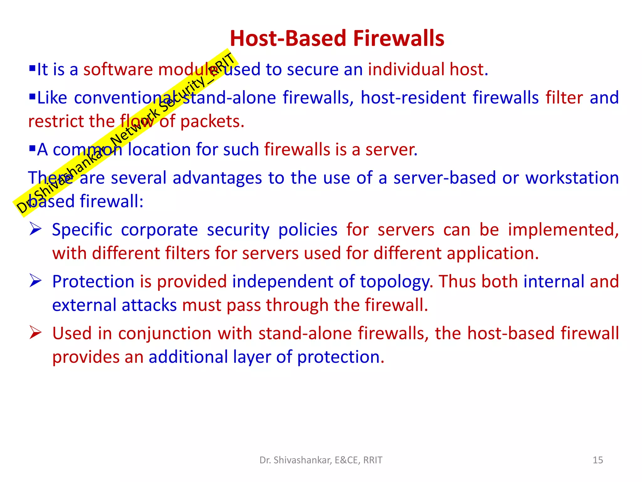 Host-Based Firewalls
▪It is a software module used to secure an individual host.
▪Like conventional stand-alone firewalls, host-resident firewalls filter and
restrict the flow of packets.
▪A common location for such firewalls is a server.
There are several advantages to the use of a server-based or workstation
based firewall:
➢ Specific corporate security policies for servers can be implemented,
with different filters for servers used for different application.
➢ Protection is provided independent of topology. Thus both internal and
external attacks must pass through the firewall.
➢ Used in conjunction with stand-alone firewalls, the host-based firewall
provides an additional layer of protection.
15
Dr. Shivashankar, E&CE, RRIT
 