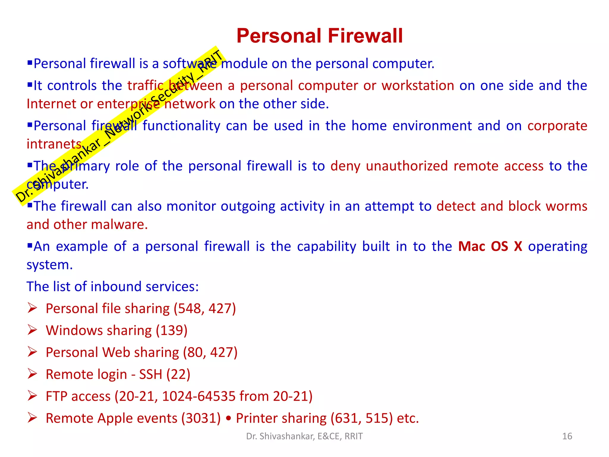 Personal Firewall
▪Personal firewall is a software module on the personal computer.
▪It controls the traffic between a personal computer or workstation on one side and the
Internet or enterprise network on the other side.
▪Personal firewall functionality can be used in the home environment and on corporate
intranets.
▪The primary role of the personal firewall is to deny unauthorized remote access to the
computer.
▪The firewall can also monitor outgoing activity in an attempt to detect and block worms
and other malware.
▪An example of a personal firewall is the capability built in to the Mac OS X operating
system.
The list of inbound services:
➢ Personal file sharing (548, 427)
➢ Windows sharing (139)
➢ Personal Web sharing (80, 427)
➢ Remote login - SSH (22)
➢ FTP access (20-21, 1024-64535 from 20-21)
➢ Remote Apple events (3031) • Printer sharing (631, 515) etc.
16
Dr. Shivashankar, E&CE, RRIT
 