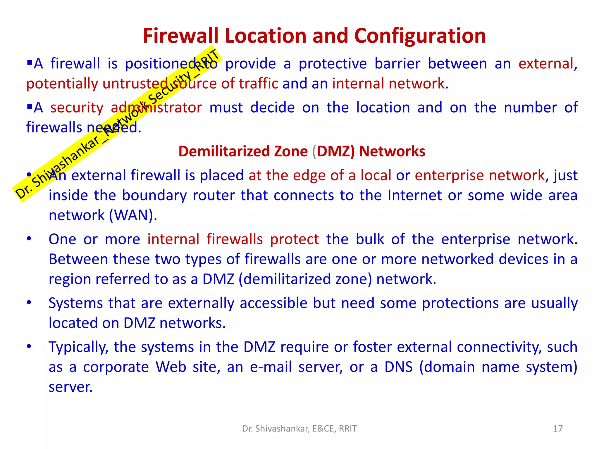 Firewall Location and Configuration
▪A firewall is positioned to provide a protective barrier between an external,
potentially untrusted source of traffic and an internal network.
▪A security administrator must decide on the location and on the number of
firewalls needed.
Demilitarized Zone (DMZ) Networks
• An external firewall is placed at the edge of a local or enterprise network, just
inside the boundary router that connects to the Internet or some wide area
network (WAN).
• One or more internal firewalls protect the bulk of the enterprise network.
Between these two types of firewalls are one or more networked devices in a
region referred to as a DMZ (demilitarized zone) network.
• Systems that are externally accessible but need some protections are usually
located on DMZ networks.
• Typically, the systems in the DMZ require or foster external connectivity, such
as a corporate Web site, an e-mail server, or a DNS (domain name system)
server.
17
Dr. Shivashankar, E&CE, RRIT
 