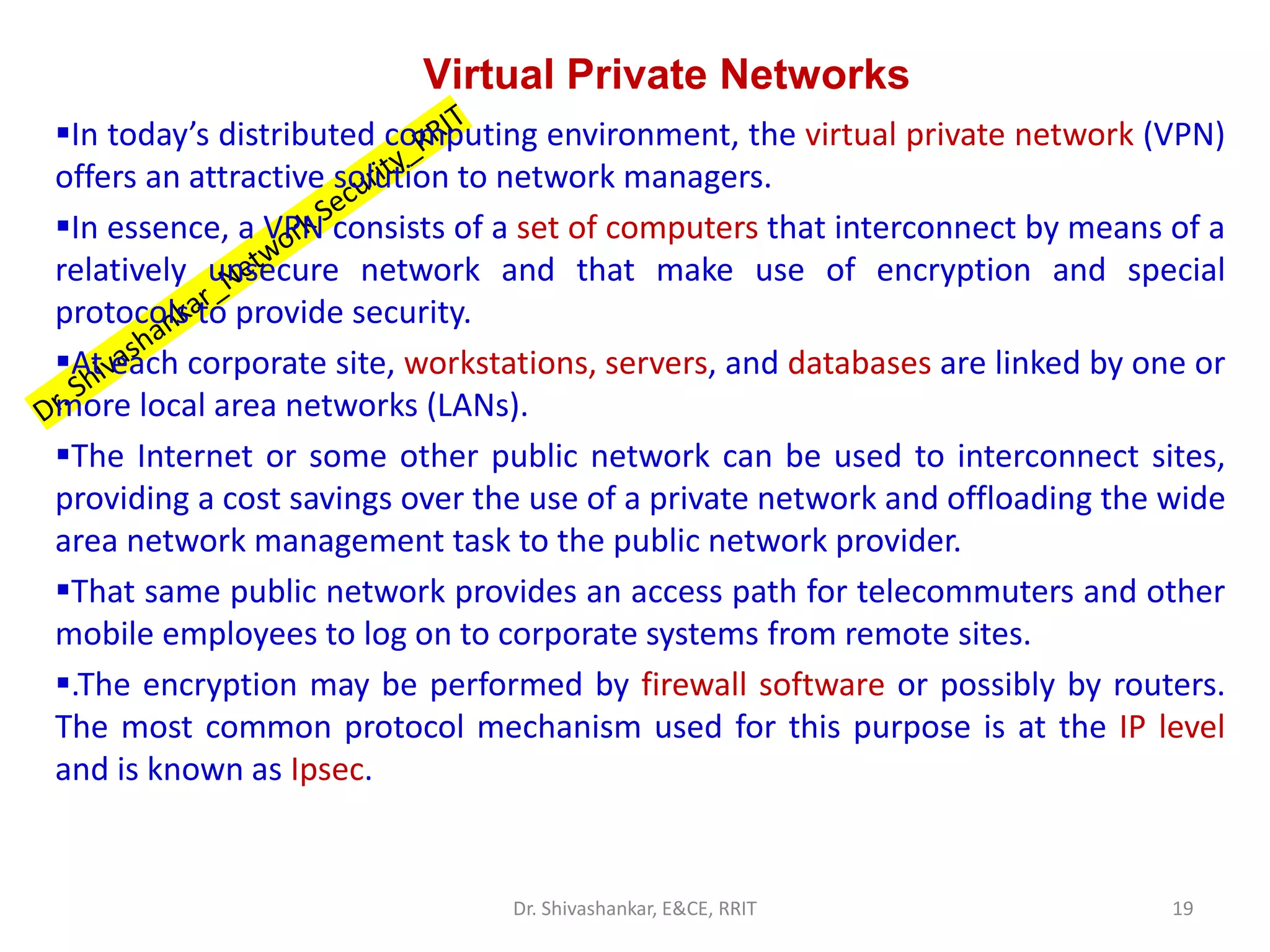 Virtual Private Networks
▪In today’s distributed computing environment, the virtual private network (VPN)
offers an attractive solution to network managers.
▪In essence, a VPN consists of a set of computers that interconnect by means of a
relatively unsecure network and that make use of encryption and special
protocols to provide security.
▪At each corporate site, workstations, servers, and databases are linked by one or
more local area networks (LANs).
▪The Internet or some other public network can be used to interconnect sites,
providing a cost savings over the use of a private network and offloading the wide
area network management task to the public network provider.
▪That same public network provides an access path for telecommuters and other
mobile employees to log on to corporate systems from remote sites.
▪.The encryption may be performed by firewall software or possibly by routers.
The most common protocol mechanism used for this purpose is at the IP level
and is known as Ipsec.
19
Dr. Shivashankar, E&CE, RRIT
 