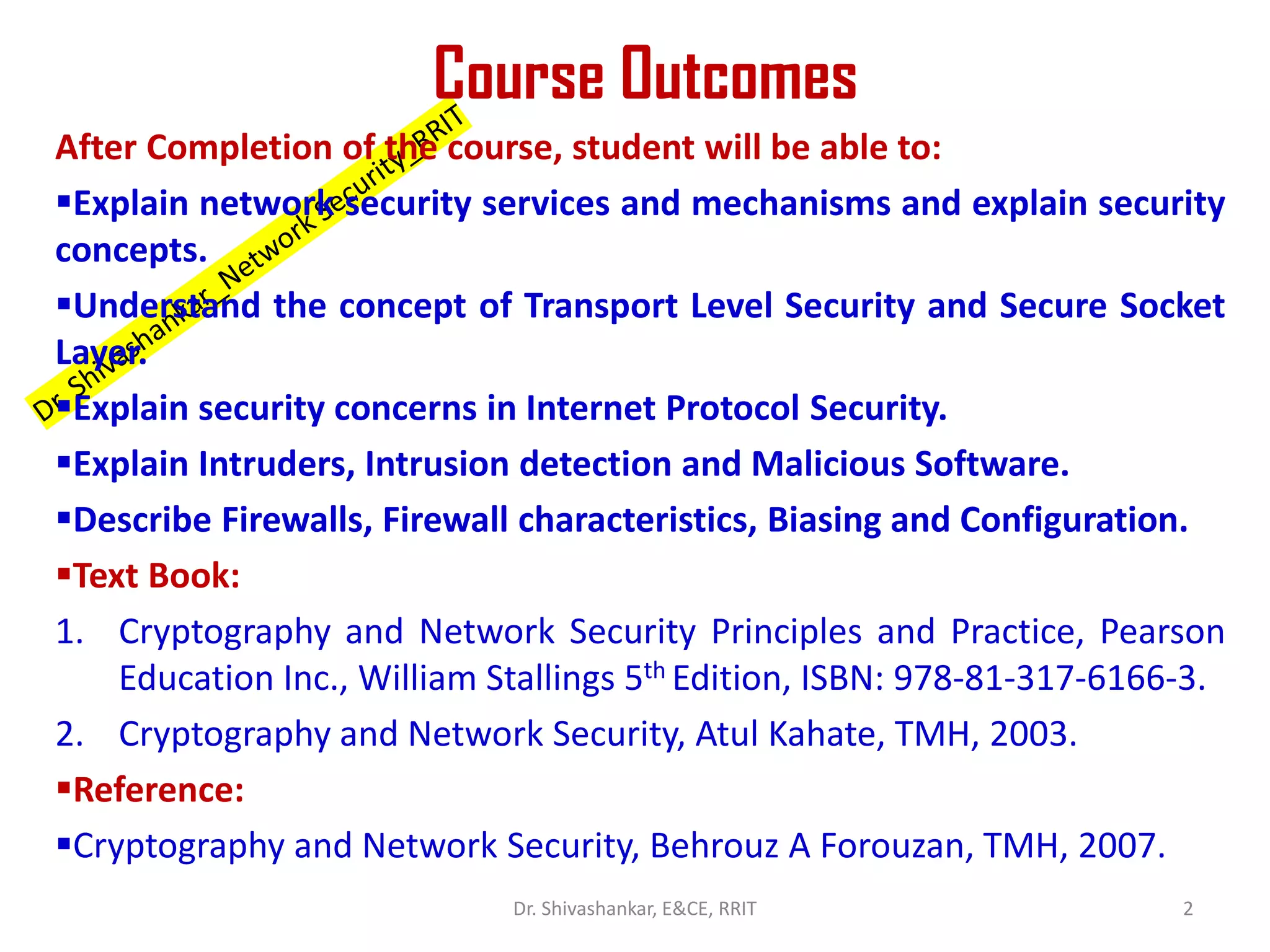 Course Outcomes
After Completion of the course, student will be able to:
▪Explain network security services and mechanisms and explain security
concepts.
▪Understand the concept of Transport Level Security and Secure Socket
Layer.
▪Explain security concerns in Internet Protocol Security.
▪Explain Intruders, Intrusion detection and Malicious Software.
▪Describe Firewalls, Firewall characteristics, Biasing and Configuration.
▪Text Book:
1. Cryptography and Network Security Principles and Practice, Pearson
Education Inc., William Stallings 5th Edition, ISBN: 978-81-317-6166-3.
2. Cryptography and Network Security, Atul Kahate, TMH, 2003.
▪Reference:
▪Cryptography and Network Security, Behrouz A Forouzan, TMH, 2007.
2
Dr. Shivashankar, E&CE, RRIT
 